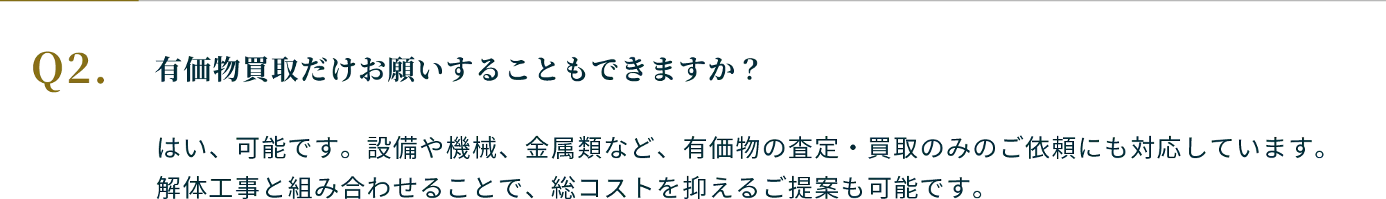 Q.有価物買取だけお願いすることもできますか？A.はい、可能です。設備や機械、金属類など、有価物の査定・買取のみのご依頼にも対応しています。解体工事と組み合わせることで、総コストを抑えるご提案も可能です。