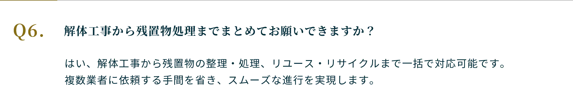 Q.解体工事から残置物処理までまとめてお願いできますか？ A.はい、解体工事から残置物の整理・処理、リユース・リサイクルまで一括で対応可能です。複数業者に依頼する手間を省き、スムーズな進行を実現します。