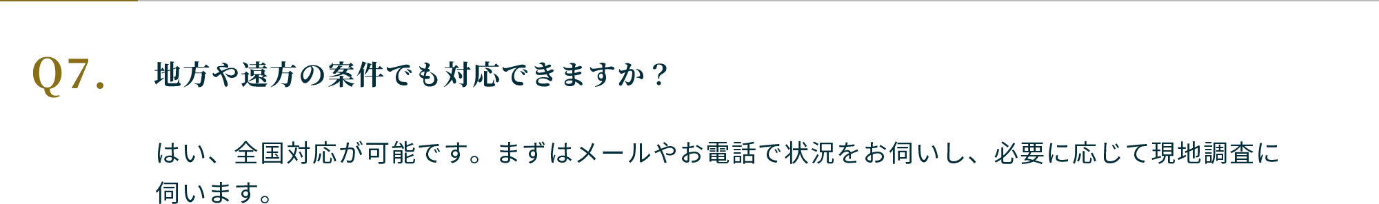 Q.地方や遠方の案件でも対応できますか？A.はい、全国対応が可能です。まずはメールやお電話で状況をお伺いし、必要に応じて現地調査に伺います。